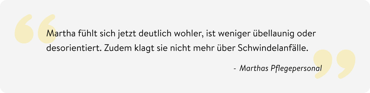 Bild des Zitates: Martha fühlt sich jetzt deutlich wohler, ist weniger übellaunig oder desorientiert. Zudem klagt sie nicht mehr über Schwindelanfälle. Quelle: Marthas Pflegepersonal